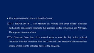 • This phenomenon is known as Marble Cancer.
THE PROBLEM IS… The Mathura oil refinery and other nearby industries
pushed into atmosphere pollutants that contains oxides of Sulphur and Nitrogen.
These gases causes acid rain.
The Supreme Court has taken several steps to save the Taj. It has ordered
industries to switch to cleaner fuels like CNG and LPG. Moreover the automobiles
should switch over to unleaded petrol to the Taj Zone.
 