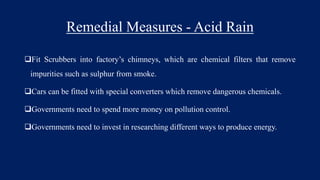 Remedial Measures - Acid Rain
Fit Scrubbers into factory’s chimneys, which are chemical filters that remove
impurities such as sulphur from smoke.
Cars can be fitted with special converters which remove dangerous chemicals.
Governments need to spend more money on pollution control.
Governments need to invest in researching different ways to produce energy.
 
