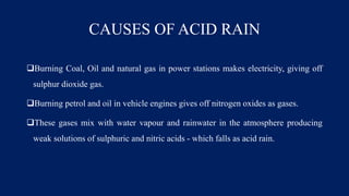 CAUSES OF ACID RAIN
Burning Coal, Oil and natural gas in power stations makes electricity, giving off
sulphur dioxide gas.
Burning petrol and oil in vehicle engines gives off nitrogen oxides as gases.
These gases mix with water vapour and rainwater in the atmosphere producing
weak solutions of sulphuric and nitric acids - which falls as acid rain.
 