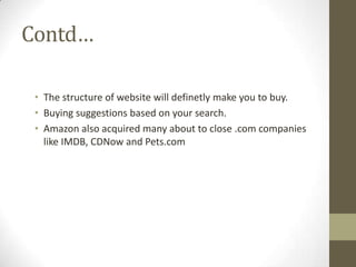 Contd…
• The structure of website will definetly make you to buy.
• Buying suggestions based on your search.
• Amazon also acquired many about to close .com companies
like IMDB, CDNow and Pets.com

 