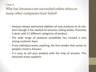 Case 1:

Why has Amazon.com succeeded online when so
many other companies have failed?

• Amazon always welcomed addition of new products to its site.
Even though it has started its business selling books, Presently
it deals with 21 different categories of product.
• The wide range of products availability has created a very
strong customer base.
• If any individual wants anything, the first vendor that comes to
people’s mind is Amazon.
• It is easy to sell your product with the help of amazon. This
attracted many suppliers.

 
