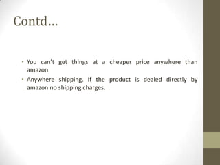 Contd…
• You can’t get things at a cheaper price anywhere than
amazon.
• Anywhere shipping. If the product is dealed directly by
amazon no shipping charges.

 