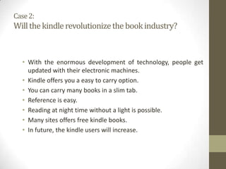 Case 2:

Will the kindle revolutionize the book industry?

• With the enormous development of technology, people get
updated with their electronic machines.
• Kindle offers you a easy to carry option.
• You can carry many books in a slim tab.
• Reference is easy.
• Reading at night time without a light is possible.
• Many sites offers free kindle books.
• In future, the kindle users will increase.

 