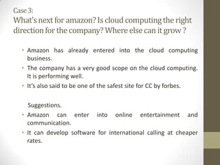 Case 3:

What’s next for amazon? Is cloud computing the right
direction for the company? Where else can it grow ?
• Amazon has already entered into the cloud computing
business.
• The company has a very good scope on the cloud computing.
It is performing well.
• It’s also said to be one of the safest site for CC by forbes.
Suggestions.
• Amazon can enter into online entertainment and
communication.
• It can develop software for international calling at cheaper
rates.

 