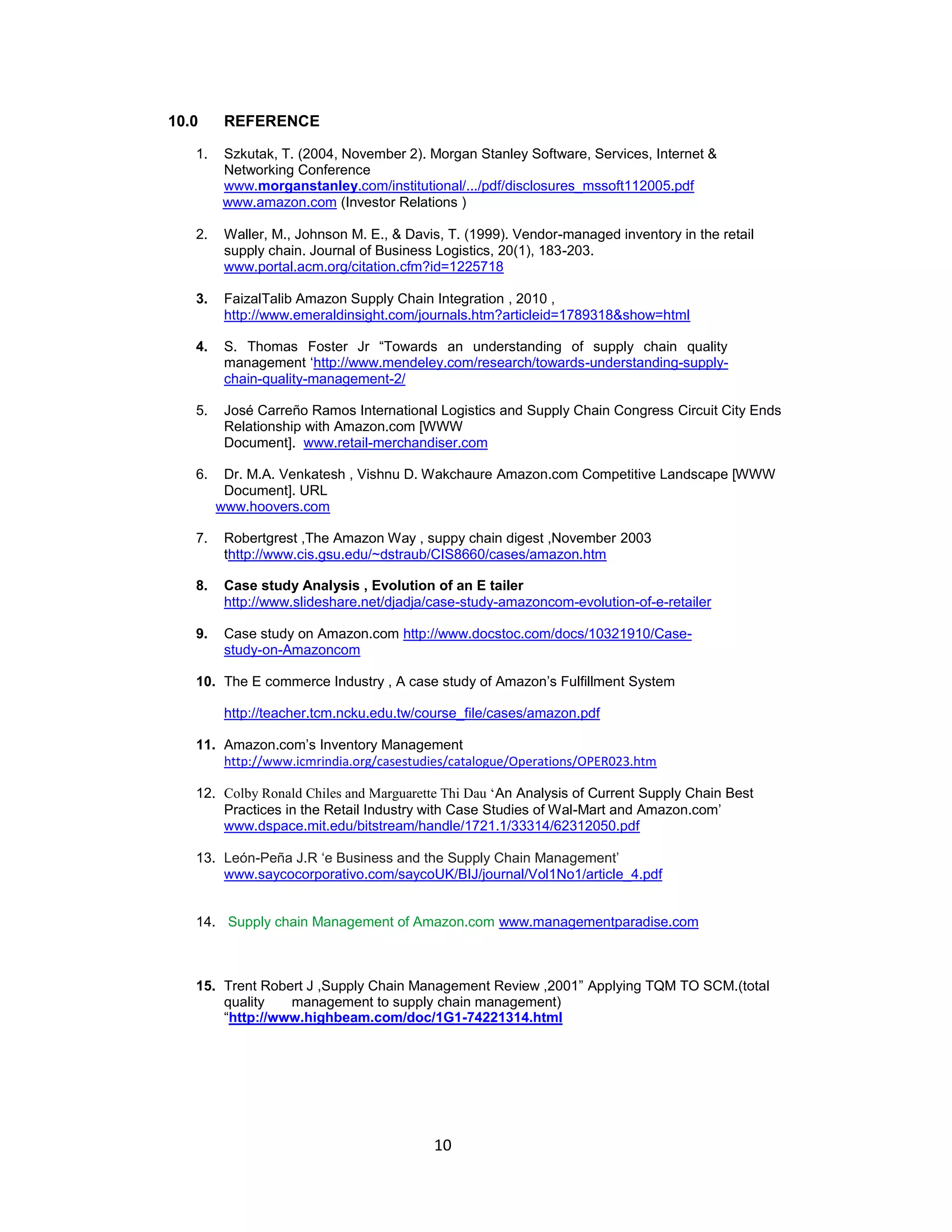 10.0

REFERENCE

1.

Szkutak, T. (2004, November 2). Morgan Stanley Software, Services, Internet &
Networking Conference
www.morganstanley.com/institutional/.../pdf/disclosures_mssoft112005.pdf
www.amazon.com (Investor Relations )

2.

Waller, M., Johnson M. E., & Davis, T. (1999). Vendor-managed inventory in the retail
supply chain. Journal of Business Logistics, 20(1), 183-203.
www.portal.acm.org/citation.cfm?id=1225718

3.

FaizalTalib Amazon Supply Chain Integration , 2010 ,
http://www.emeraldinsight.com/journals.htm?articleid=1789318&show=html

4.

S. Thomas Foster Jr “Towards an understanding of supply chain quality
management „http://www.mendeley.com/research/towards-understanding-supplychain-quality-management-2/

5.

José Carreño Ramos International Logistics and Supply Chain Congress Circuit City Ends
Relationship with Amazon.com [WWW
Document]. www.retail-merchandiser.com

6.

Dr. M.A. Venkatesh , Vishnu D. Wakchaure Amazon.com Competitive Landscape [WWW
Document]. URL
www.hoovers.com

7.

Robertgrest ,The Amazon Way , suppy chain digest ,November 2003
thttp://www.cis.gsu.edu/~dstraub/CIS8660/cases/amazon.htm

8.

Case study Analysis , Evolution of an E tailer
http://www.slideshare.net/djadja/case-study-amazoncom-evolution-of-e-retailer

9.

Case study on Amazon.com http://www.docstoc.com/docs/10321910/Casestudy-on-Amazoncom

10. The E commerce Industry , A case study of Amazon‟s Fulfillment System
http://teacher.tcm.ncku.edu.tw/course_file/cases/amazon.pdf
11. Amazon.com‟s Inventory Management
http://www.icmrindia.org/casestudies/catalogue/Operations/OPER023.htm
12. Colby Ronald Chiles and Marguarette Thi Dau ‘An Analysis of Current Supply Chain Best
Practices in the Retail Industry with Case Studies of Wal-Mart and Amazon.com‟
www.dspace.mit.edu/bitstream/handle/1721.1/33314/62312050.pdf
13. León-Peña J.R „e Business and the Supply Chain Management‟
www.saycocorporativo.com/saycoUK/BIJ/journal/Vol1No1/article_4.pdf
14. Supply chain Management of Amazon.com www.managementparadise.com

15. Trent Robert J ,Supply Chain Management Review ,2001” Applying TQM TO SCM.(total
quality
management to supply chain management)
“http://www.highbeam.com/doc/1G1-74221314.html

10

 