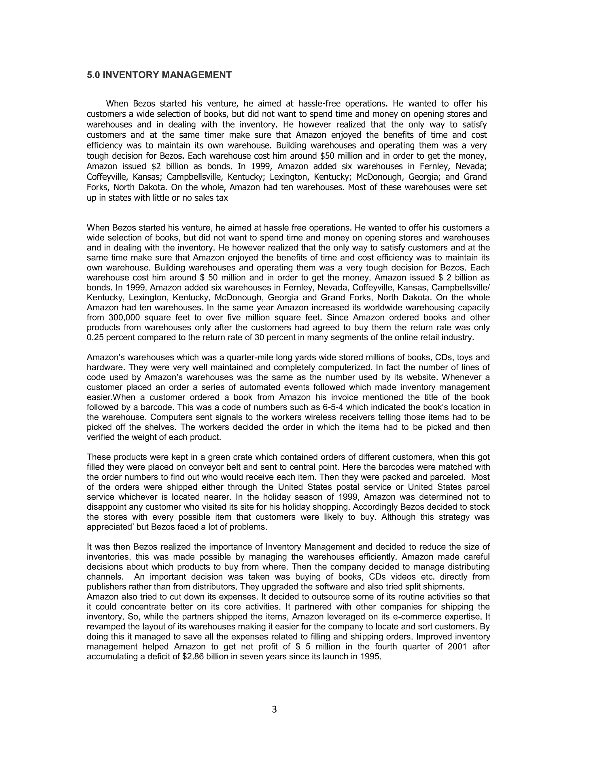 5.0 INVENTORY MANAGEMENT
When Bezos started his venture, he aimed at hassle-free operations. He wanted to offer his
customers a wide selection of books, but did not want to spend time and money on opening stores and
warehouses and in dealing with the inventory. He however realized that the only way to satisfy
customers and at the same timer make sure that Amazon enjoyed the benefits of time and cost
efficiency was to maintain its own warehouse. Building warehouses and operating them was a very
tough decision for Bezos. Each warehouse cost him around $50 million and in order to get the money,
Amazon issued $2 billion as bonds. In 1999, Amazon added six warehouses in Fernley, Nevada;
Coffeyville, Kansas; Campbellsville, Kentucky; Lexington, Kentucky; McDonough, Georgia; and Grand
Forks, North Dakota. On the whole, Amazon had ten warehouses. Most of these warehouses were set
up in states with little or no sales tax

When Bezos started his venture, he aimed at hassle free operations. He wanted to offer his customers a
wide selection of books, but did not want to spend time and money on opening stores and warehouses
and in dealing with the inventory. He however realized that the only way to satisfy customers and at the
same time make sure that Amazon enjoyed the benefits of time and cost efficiency was to maintain its
own warehouse. Building warehouses and operating them was a very tough decision for Bezos. Each
warehouse cost him around $ 50 million and in order to get the money, Amazon issued $ 2 billion as
bonds. In 1999, Amazon added six warehouses in Fernley, Nevada, Coffeyville, Kansas, Campbellsville/
Kentucky, Lexington, Kentucky, McDonough, Georgia and Grand Forks, North Dakota. On the whole
Amazon had ten warehouses. In the same year Amazon increased its worldwide warehousing capacity
from 300,000 square feet to over five million square feet. Since Amazon ordered books and other
products from warehouses only after the customers had agreed to buy them the return rate was only
0.25 percent compared to the return rate of 30 percent in many segments of the online retail industry.
Amazon‟s warehouses which was a quarter-mile long yards wide stored millions of books, CDs, toys and
hardware. They were very well maintained and completely computerized. In fact the number of lines of
code used by Amazon‟s warehouses was the same as the number used by its website. Whenever a
customer placed an order a series of automated events followed which made inventory management
easier.When a customer ordered a book from Amazon his invoice mentioned the title of the book
followed by a barcode. This was a code of numbers such as 6-5-4 which indicated the book‟s location in
the warehouse. Computers sent signals to the workers wireless receivers telling those items had to be
picked off the shelves. The workers decided the order in which the items had to be picked and then
verified the weight of each product.
These products were kept in a green crate which contained orders of different customers, when this got
filled they were placed on conveyor belt and sent to central point. Here the barcodes were matched with
the order numbers to find out who would receive each item. Then they were packed and parceled. Most
of the orders were shipped either through the United States postal service or United States parcel
service whichever is located nearer. In the holiday season of 1999, Amazon was determined not to
disappoint any customer who visited its site for his holiday shopping. Accordingly Bezos decided to stock
the stores with every possible item that customers were likely to buy. Although this strategy was
appreciated‟ but Bezos faced a lot of problems.
It was then Bezos realized the importance of Inventory Management and decided to reduce the size of
inventories, this was made possible by managing the warehouses efficiently. Amazon made careful
decisions about which products to buy from where. Then the company decided to manage distributing
channels. An important decision was taken was buying of books, CDs videos etc. directly from
publishers rather than from distributors. They upgraded the software and also tried split shipments.
Amazon also tried to cut down its expenses. It decided to outsource some of its routine activities so that
it could concentrate better on its core activities. It partnered with other companies for shipping the
inventory. So, while the partners shipped the items, Amazon leveraged on its e-commerce expertise. It
revamped the layout of its warehouses making it easier for the company to locate and sort customers. By
doing this it managed to save all the expenses related to filling and shipping orders. Improved inventory
management helped Amazon to get net profit of $ 5 million in the fourth quarter of 2001 after
accumulating a deficit of $2.86 billion in seven years since its launch in 1995.

3

 
