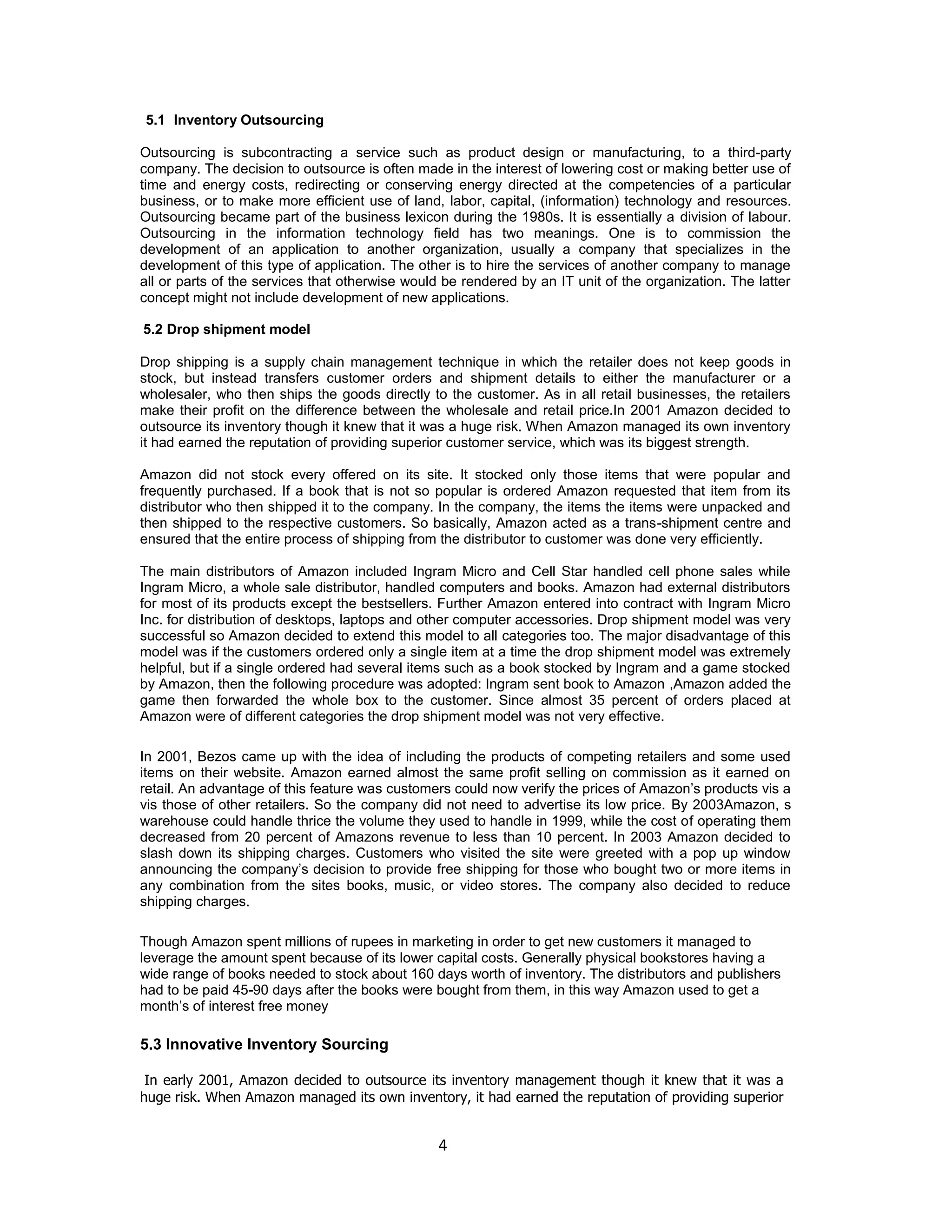 5.1 Inventory Outsourcing
Outsourcing is subcontracting a service such as product design or manufacturing, to a third-party
company. The decision to outsource is often made in the interest of lowering cost or making better use of
time and energy costs, redirecting or conserving energy directed at the competencies of a particular
business, or to make more efficient use of land, labor, capital, (information) technology and resources.
Outsourcing became part of the business lexicon during the 1980s. It is essentially a division of labour.
Outsourcing in the information technology field has two meanings. One is to commission the
development of an application to another organization, usually a company that specializes in the
development of this type of application. The other is to hire the services of another company to manage
all or parts of the services that otherwise would be rendered by an IT unit of the organization. The latter
concept might not include development of new applications.
5.2 Drop shipment model
Drop shipping is a supply chain management technique in which the retailer does not keep goods in
stock, but instead transfers customer orders and shipment details to either the manufacturer or a
wholesaler, who then ships the goods directly to the customer. As in all retail businesses, the retailers
make their profit on the difference between the wholesale and retail price.In 2001 Amazon decided to
outsource its inventory though it knew that it was a huge risk. When Amazon managed its own inventory
it had earned the reputation of providing superior customer service, which was its biggest strength.
Amazon did not stock every offered on its site. It stocked only those items that were popular and
frequently purchased. If a book that is not so popular is ordered Amazon requested that item from its
distributor who then shipped it to the company. In the company, the items the items were unpacked and
then shipped to the respective customers. So basically, Amazon acted as a trans-shipment centre and
ensured that the entire process of shipping from the distributor to customer was done very efficiently.
The main distributors of Amazon included Ingram Micro and Cell Star handled cell phone sales while
Ingram Micro, a whole sale distributor, handled computers and books. Amazon had external distributors
for most of its products except the bestsellers. Further Amazon entered into contract with Ingram Micro
Inc. for distribution of desktops, laptops and other computer accessories. Drop shipment model was very
successful so Amazon decided to extend this model to all categories too. The major disadvantage of this
model was if the customers ordered only a single item at a time the drop shipment model was extremely
helpful, but if a single ordered had several items such as a book stocked by Ingram and a game stocked
by Amazon, then the following procedure was adopted: Ingram sent book to Amazon ,Amazon added the
game then forwarded the whole box to the customer. Since almost 35 percent of orders placed at
Amazon were of different categories the drop shipment model was not very effective.
In 2001, Bezos came up with the idea of including the products of competing retailers and some used
items on their website. Amazon earned almost the same profit selling on commission as it earned on
retail. An advantage of this feature was customers could now verify the prices of Amazon‟s products vis a
vis those of other retailers. So the company did not need to advertise its low price. By 2003Amazon, s
warehouse could handle thrice the volume they used to handle in 1999, while the cost of operating them
decreased from 20 percent of Amazons revenue to less than 10 percent. In 2003 Amazon decided to
slash down its shipping charges. Customers who visited the site were greeted with a pop up window
announcing the company‟s decision to provide free shipping for those who bought two or more items in
any combination from the sites books, music, or video stores. The company also decided to reduce
shipping charges.
Though Amazon spent millions of rupees in marketing in order to get new customers it managed to
leverage the amount spent because of its lower capital costs. Generally physical bookstores having a
wide range of books needed to stock about 160 days worth of inventory. The distributors and publishers
had to be paid 45-90 days after the books were bought from them, in this way Amazon used to get a
month‟s of interest free money

5.3 Innovative Inventory Sourcing
In early 2001, Amazon decided to outsource its inventory management though it knew that it was a
huge risk. When Amazon managed its own inventory, it had earned the reputation of providing superior

4

 