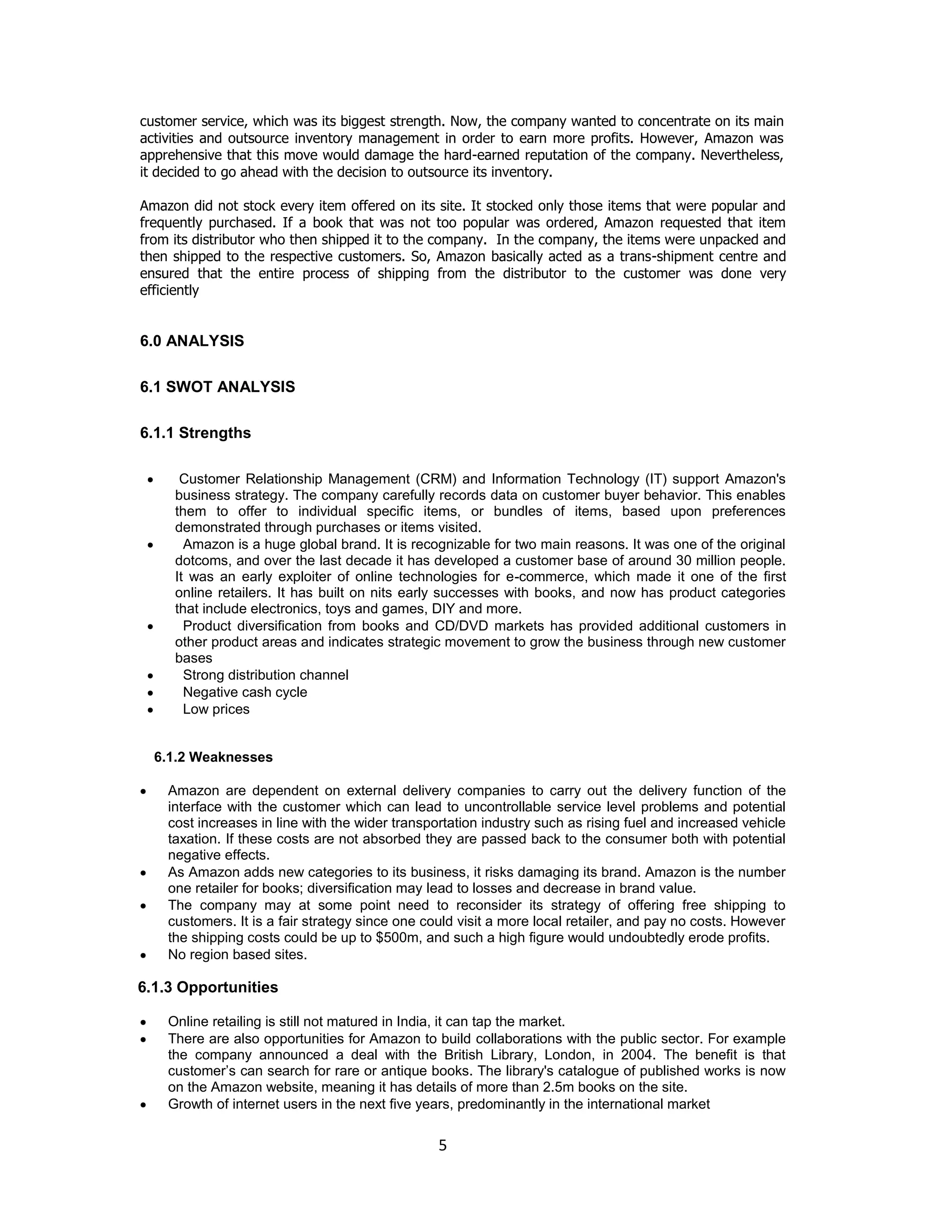 customer service, which was its biggest strength. Now, the company wanted to concentrate on its main
activities and outsource inventory management in order to earn more profits. However, Amazon was
apprehensive that this move would damage the hard-earned reputation of the company. Nevertheless,
it decided to go ahead with the decision to outsource its inventory.
Amazon did not stock every item offered on its site. It stocked only those items that were popular and
frequently purchased. If a book that was not too popular was ordered, Amazon requested that item
from its distributor who then shipped it to the company. In the company, the items were unpacked and
then shipped to the respective customers. So, Amazon basically acted as a trans-shipment centre and
ensured that the entire process of shipping from the distributor to the customer was done very
efficiently

6.0 ANALYSIS
6.1 SWOT ANALYSIS
6.1.1 Strengths
Customer Relationship Management (CRM) and Information Technology (IT) support Amazon's
business strategy. The company carefully records data on customer buyer behavior. This enables
them to offer to individual specific items, or bundles of items, based upon preferences
demonstrated through purchases or items visited.
Amazon is a huge global brand. It is recognizable for two main reasons. It was one of the original
dotcoms, and over the last decade it has developed a customer base of around 30 million people.
It was an early exploiter of online technologies for e-commerce, which made it one of the first
online retailers. It has built on nits early successes with books, and now has product categories
that include electronics, toys and games, DIY and more.
Product diversification from books and CD/DVD markets has provided additional customers in
other product areas and indicates strategic movement to grow the business through new customer
bases
Strong distribution channel
Negative cash cycle
Low prices

6.1.2 Weaknesses
Amazon are dependent on external delivery companies to carry out the delivery function of the
interface with the customer which can lead to uncontrollable service level problems and potential
cost increases in line with the wider transportation industry such as rising fuel and increased vehicle
taxation. If these costs are not absorbed they are passed back to the consumer both with potential
negative effects.
As Amazon adds new categories to its business, it risks damaging its brand. Amazon is the number
one retailer for books; diversification may lead to losses and decrease in brand value.
The company may at some point need to reconsider its strategy of offering free shipping to
customers. It is a fair strategy since one could visit a more local retailer, and pay no costs. However
the shipping costs could be up to $500m, and such a high figure would undoubtedly erode profits.
No region based sites.

6.1.3 Opportunities
Online retailing is still not matured in India, it can tap the market.
There are also opportunities for Amazon to build collaborations with the public sector. For example
the company announced a deal with the British Library, London, in 2004. The benefit is that
customer‟s can search for rare or antique books. The library's catalogue of published works is now
on the Amazon website, meaning it has details of more than 2.5m books on the site.
Growth of internet users in the next five years, predominantly in the international market

5

 