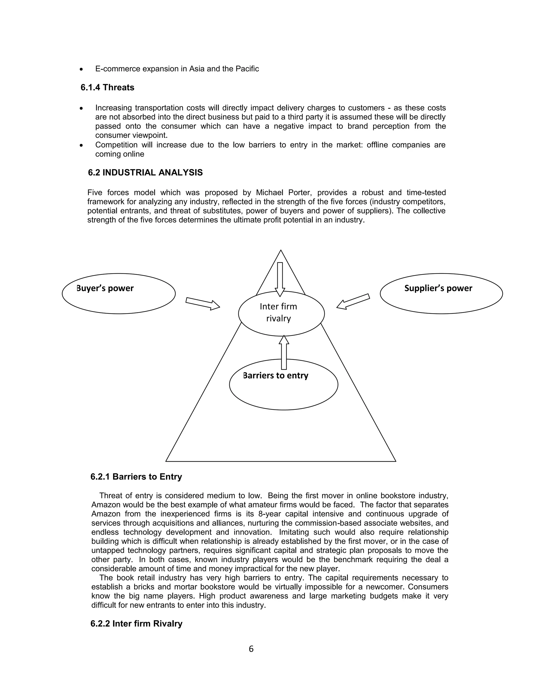 E-commerce expansion in Asia and the Pacific

6.1.4 Threats
Increasing transportation costs will directly impact delivery charges to customers - as these costs
are not absorbed into the direct business but paid to a third party it is assumed these will be directly
passed onto the consumer which can have a negative impact to brand perception from the
consumer viewpoint.
Competition will increase due to the low barriers to entry in the market: offline companies are
coming online

6.2 INDUSTRIAL ANALYSIS
Five forces model which was proposed by Michael Porter, provides a robust and time-tested
framework for analyzing any industry, reflected in the strength of the five forces (industry competitors,
potential entrants, and threat of substitutes, power of buyers and power of suppliers). The collective
strength of the five forces determines the ultimate profit potential in an industry.

Buyer’s power

Supplier’s power
Inter firm
rivalry

Barriers to entry
Michael porter’s five forces model

6.2.1 Barriers to Entry
Threat of entry is considered medium to low. Being the first mover in online bookstore industry,
Amazon would be the best example of what amateur firms would be faced. The factor that separates
Amazon from the inexperienced firms is its 8-year capital intensive and continuous upgrade of
services through acquisitions and alliances, nurturing the commission-based associate websites, and
endless technology development and innovation. Imitating such would also require relationship
building which is difficult when relationship is already established by the first mover, or in the case of
untapped technology partners, requires significant capital and strategic plan proposals to move the
other party. In both cases, known industry players would be the benchmark requiring the deal a
considerable amount of time and money impractical for the new player.
The book retail industry has very high barriers to entry. The capital requirements necessary to
establish a bricks and mortar bookstore would be virtually impossible for a newcomer. Consumers
know the big name players. High product awareness and large marketing budgets make it very
difficult for new entrants to enter into this industry.

6.2.2 Inter firm Rivalry

6

 