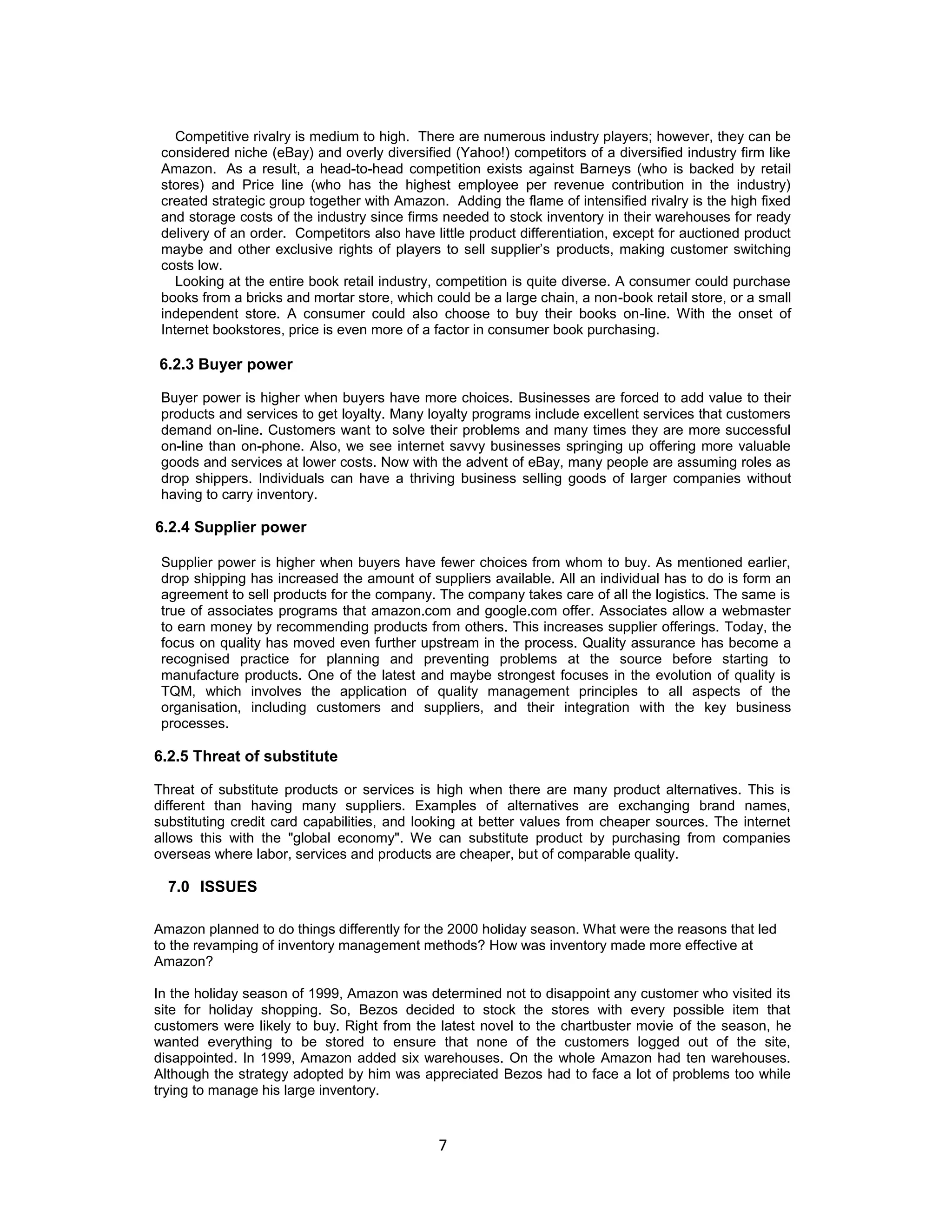 Competitive rivalry is medium to high. There are numerous industry players; however, they can be
considered niche (eBay) and overly diversified (Yahoo!) competitors of a diversified industry firm like
Amazon. As a result, a head-to-head competition exists against Barneys (who is backed by retail
stores) and Price line (who has the highest employee per revenue contribution in the industry)
created strategic group together with Amazon. Adding the flame of intensified rivalry is the high fixed
and storage costs of the industry since firms needed to stock inventory in their warehouses for ready
delivery of an order. Competitors also have little product differentiation, except for auctioned product
maybe and other exclusive rights of players to sell supplier‟s products, making customer switching
costs low.
Looking at the entire book retail industry, competition is quite diverse. A consumer could purchase
books from a bricks and mortar store, which could be a large chain, a non-book retail store, or a small
independent store. A consumer could also choose to buy their books on-line. With the onset of
Internet bookstores, price is even more of a factor in consumer book purchasing.

6.2.3 Buyer power
Buyer power is higher when buyers have more choices. Businesses are forced to add value to their
products and services to get loyalty. Many loyalty programs include excellent services that customers
demand on-line. Customers want to solve their problems and many times they are more successful
on-line than on-phone. Also, we see internet savvy businesses springing up offering more valuable
goods and services at lower costs. Now with the advent of eBay, many people are assuming roles as
drop shippers. Individuals can have a thriving business selling goods of larger companies without
having to carry inventory.

6.2.4 Supplier power
Supplier power is higher when buyers have fewer choices from whom to buy. As mentioned earlier,
drop shipping has increased the amount of suppliers available. All an individual has to do is form an
agreement to sell products for the company. The company takes care of all the logistics. The same is
true of associates programs that amazon.com and google.com offer. Associates allow a webmaster
to earn money by recommending products from others. This increases supplier offerings. Today, the
focus on quality has moved even further upstream in the process. Quality assurance has become a
recognised practice for planning and preventing problems at the source before starting to
manufacture products. One of the latest and maybe strongest focuses in the evolution of quality is
TQM, which involves the application of quality management principles to all aspects of the
organisation, including customers and suppliers, and their integration with the key business
processes.

6.2.5 Threat of substitute
Threat of substitute products or services is high when there are many product alternatives. This is
different than having many suppliers. Examples of alternatives are exchanging brand names,
substituting credit card capabilities, and looking at better values from cheaper sources. The internet
allows this with the "global economy". We can substitute product by purchasing from companies
overseas where labor, services and products are cheaper, but of comparable quality.

7.0 ISSUES
Amazon planned to do things differently for the 2000 holiday season. What were the reasons that led
to the revamping of inventory management methods? How was inventory made more effective at
Amazon?
In the holiday season of 1999, Amazon was determined not to disappoint any customer who visited its
site for holiday shopping. So, Bezos decided to stock the stores with every possible item that
customers were likely to buy. Right from the latest novel to the chartbuster movie of the season, he
wanted everything to be stored to ensure that none of the customers logged out of the site,
disappointed. In 1999, Amazon added six warehouses. On the whole Amazon had ten warehouses.
Although the strategy adopted by him was appreciated Bezos had to face a lot of problems too while
trying to manage his large inventory.

7

 
