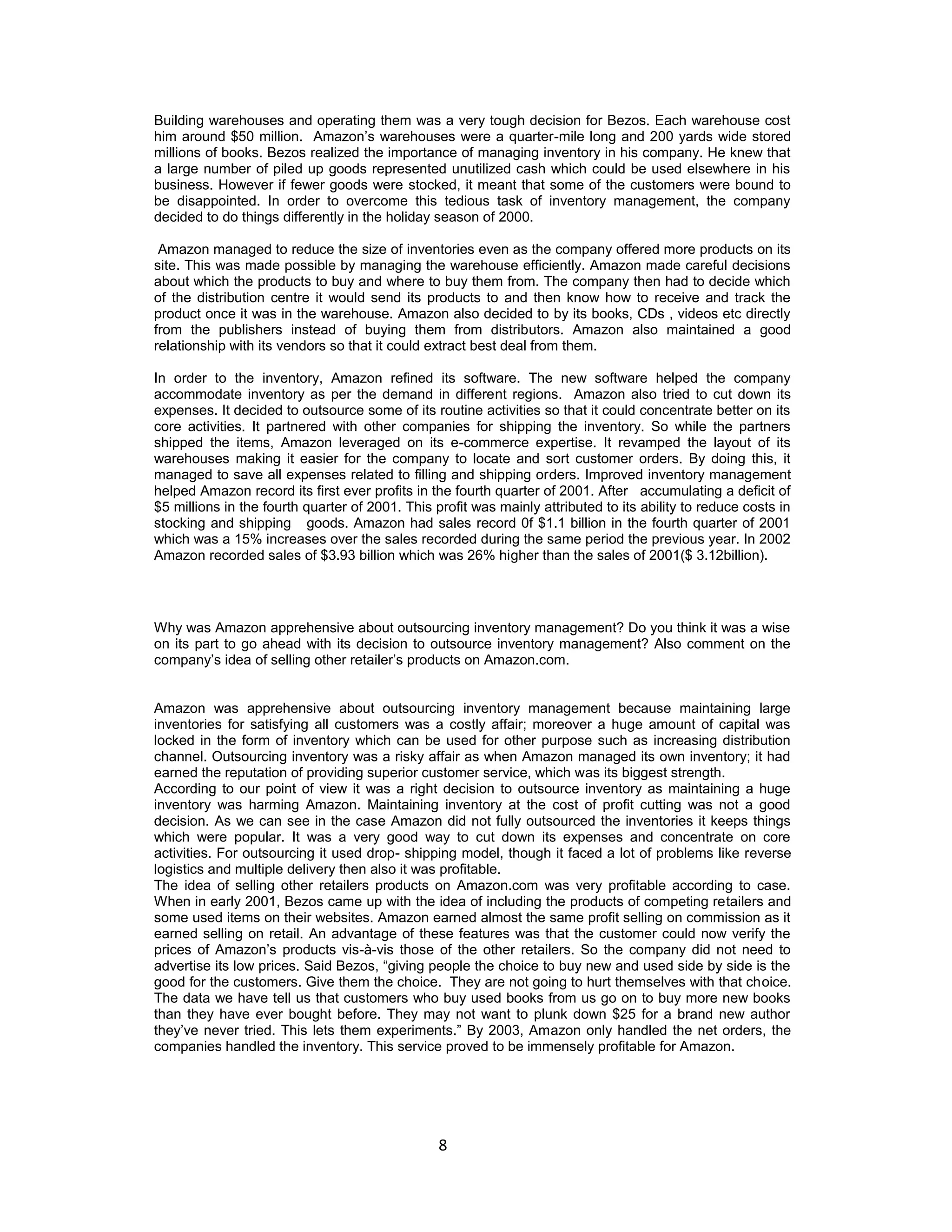 Building warehouses and operating them was a very tough decision for Bezos. Each warehouse cost
him around $50 million. Amazon‟s warehouses were a quarter-mile long and 200 yards wide stored
millions of books. Bezos realized the importance of managing inventory in his company. He knew that
a large number of piled up goods represented unutilized cash which could be used elsewhere in his
business. However if fewer goods were stocked, it meant that some of the customers were bound to
be disappointed. In order to overcome this tedious task of inventory management, the company
decided to do things differently in the holiday season of 2000.
Amazon managed to reduce the size of inventories even as the company offered more products on its
site. This was made possible by managing the warehouse efficiently. Amazon made careful decisions
about which the products to buy and where to buy them from. The company then had to decide which
of the distribution centre it would send its products to and then know how to receive and track the
product once it was in the warehouse. Amazon also decided to by its books, CDs , videos etc directly
from the publishers instead of buying them from distributors. Amazon also maintained a good
relationship with its vendors so that it could extract best deal from them.
In order to the inventory, Amazon refined its software. The new software helped the company
accommodate inventory as per the demand in different regions. Amazon also tried to cut down its
expenses. It decided to outsource some of its routine activities so that it could concentrate better on its
core activities. It partnered with other companies for shipping the inventory. So while the partners
shipped the items, Amazon leveraged on its e-commerce expertise. It revamped the layout of its
warehouses making it easier for the company to locate and sort customer orders. By doing this, it
managed to save all expenses related to filling and shipping orders. Improved inventory management
helped Amazon record its first ever profits in the fourth quarter of 2001. After accumulating a deficit of
$5 millions in the fourth quarter of 2001. This profit was mainly attributed to its ability to reduce costs in
stocking and shipping goods. Amazon had sales record 0f $1.1 billion in the fourth quarter of 2001
which was a 15% increases over the sales recorded during the same period the previous year. In 2002
Amazon recorded sales of $3.93 billion which was 26% higher than the sales of 2001($ 3.12billion).

Why was Amazon apprehensive about outsourcing inventory management? Do you think it was a wise
on its part to go ahead with its decision to outsource inventory management? Also comment on the
company‟s idea of selling other retailer‟s products on Amazon.com.

Amazon was apprehensive about outsourcing inventory management because maintaining large
inventories for satisfying all customers was a costly affair; moreover a huge amount of capital was
locked in the form of inventory which can be used for other purpose such as increasing distribution
channel. Outsourcing inventory was a risky affair as when Amazon managed its own inventory; it had
earned the reputation of providing superior customer service, which was its biggest strength.
According to our point of view it was a right decision to outsource inventory as maintaining a huge
inventory was harming Amazon. Maintaining inventory at the cost of profit cutting was not a good
decision. As we can see in the case Amazon did not fully outsourced the inventories it keeps things
which were popular. It was a very good way to cut down its expenses and concentrate on core
activities. For outsourcing it used drop- shipping model, though it faced a lot of problems like reverse
logistics and multiple delivery then also it was profitable.
The idea of selling other retailers products on Amazon.com was very profitable according to case.
When in early 2001, Bezos came up with the idea of including the products of competing retailers and
some used items on their websites. Amazon earned almost the same profit selling on commission as it
earned selling on retail. An advantage of these features was that the customer could now verify the
prices of Amazon‟s products vis-à-vis those of the other retailers. So the company did not need to
advertise its low prices. Said Bezos, “giving people the choice to buy new and used side by side is the
good for the customers. Give them the choice. They are not going to hurt themselves with that choice.
The data we have tell us that customers who buy used books from us go on to buy more new books
than they have ever bought before. They may not want to plunk down $25 for a brand new author
they‟ve never tried. This lets them experiments.” By 2003, Amazon only handled the net orders, the
companies handled the inventory. This service proved to be immensely profitable for Amazon.

8

 
