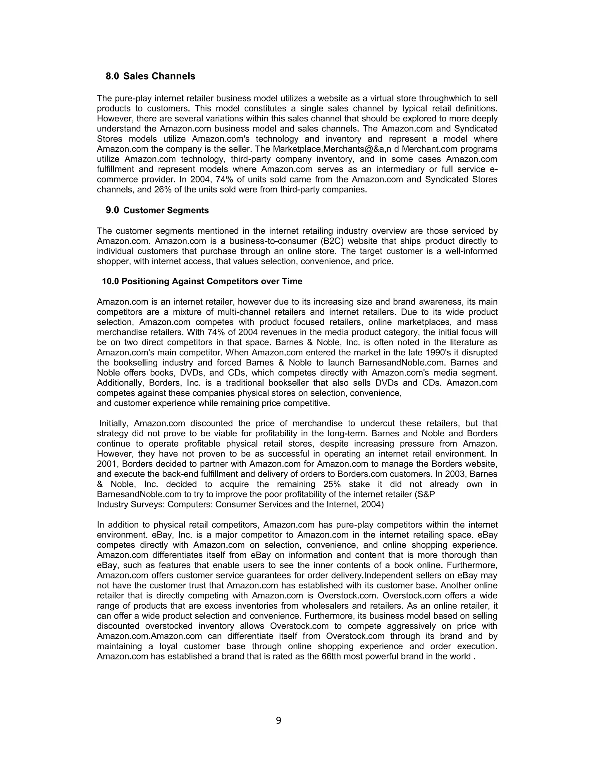 8.0 Sales Channels
The pure-play internet retailer business model utilizes a website as a virtual store throughwhich to sell
products to customers. This model constitutes a single sales channel by typical retail definitions.
However, there are several variations within this sales channel that should be explored to more deeply
understand the Amazon.com business model and sales channels. The Amazon.com and Syndicated
Stores models utilize Amazon.com's technology and inventory and represent a model where
Amazon.com the company is the seller. The Marketplace,Merchants@&a,n d Merchant.com programs
utilize Amazon.com technology, third-party company inventory, and in some cases Amazon.com
fulfillment and represent models where Amazon.com serves as an intermediary or full service ecommerce provider. In 2004, 74% of units sold came from the Amazon.com and Syndicated Stores
channels, and 26% of the units sold were from third-party companies.

9.0 Customer Segments
The customer segments mentioned in the internet retailing industry overview are those serviced by
Amazon.com. Amazon.com is a business-to-consumer (B2C) website that ships product directly to
individual customers that purchase through an online store. The target customer is a well-informed
shopper, with internet access, that values selection, convenience, and price.
10.0 Positioning Against Competitors over Time
Amazon.com is an internet retailer, however due to its increasing size and brand awareness, its main
competitors are a mixture of multi-channel retailers and internet retailers. Due to its wide product
selection, Amazon.com competes with product focused retailers, online marketplaces, and mass
merchandise retailers. With 74% of 2004 revenues in the media product category, the initial focus will
be on two direct competitors in that space. Barnes & Noble, Inc. is often noted in the literature as
Amazon.com's main competitor. When Amazon.com entered the market in the late 1990's it disrupted
the bookselling industry and forced Barnes & Noble to launch BarnesandNoble.com. Barnes and
Noble offers books, DVDs, and CDs, which competes directly with Amazon.com's media segment.
Additionally, Borders, Inc. is a traditional bookseller that also sells DVDs and CDs. Amazon.com
competes against these companies physical stores on selection, convenience,
and customer experience while remaining price competitive.
Initially, Amazon.com discounted the price of merchandise to undercut these retailers, but that
strategy did not prove to be viable for profitability in the long-term. Barnes and Noble and Borders
continue to operate profitable physical retail stores, despite increasing pressure from Amazon.
However, they have not proven to be as successful in operating an internet retail environment. In
2001, Borders decided to partner with Amazon.com for Amazon.com to manage the Borders website,
and execute the back-end fulfillment and delivery of orders to Borders.com customers. In 2003, Barnes
& Noble, Inc. decided to acquire the remaining 25% stake it did not already own in
BarnesandNoble.com to try to improve the poor profitability of the internet retailer (S&P
Industry Surveys: Computers: Consumer Services and the Internet, 2004)
In addition to physical retail competitors, Amazon.com has pure-play competitors within the internet
environment. eBay, Inc. is a major competitor to Amazon.com in the internet retailing space. eBay
competes directly with Amazon.com on selection, convenience, and online shopping experience.
Amazon.com differentiates itself from eBay on information and content that is more thorough than
eBay, such as features that enable users to see the inner contents of a book online. Furthermore,
Amazon.com offers customer service guarantees for order delivery.Independent sellers on eBay may
not have the customer trust that Amazon.com has established with its customer base. Another online
retailer that is directly competing with Amazon.com is Overstock.com. Overstock.com offers a wide
range of products that are excess inventories from wholesalers and retailers. As an online retailer, it
can offer a wide product selection and convenience. Furthermore, its business model based on selling
discounted overstocked inventory allows Overstock.com to compete aggressively on price with
Amazon.com.Amazon.com can differentiate itself from Overstock.com through its brand and by
maintaining a loyal customer base through online shopping experience and order execution.
Amazon.com has established a brand that is rated as the 66tth most powerful brand in the world .

9

 