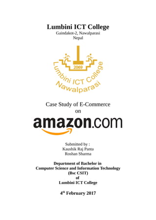 Lumbini ICT College
Gaindakot-2, Nawalparasi
Nepal
Case Study of E-Commerce
on
Submitted by :
Kaushik Raj Panta
Roshan Sharma
Department of Bachelor in
Computer Science and Information Technology
(Bsc CSIT)
of
Lumbini ICT College
4th
February 2017
 