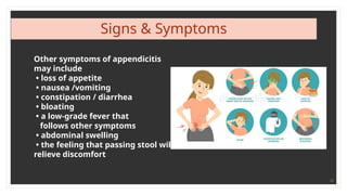 10
Signs & Symptoms
Other symptoms of appendicitis
may include
• loss of appetite
• nausea /vomiting
• constipation / diarrhea
• bloating
• a low-grade fever that
follows other symptoms
• abdominal swelling
• the feeling that passing stool will
relieve discomfort
 