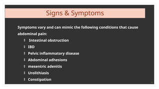 11
Signs & Symptoms
Symptoms vary and can mimic the following conditions that cause
abdominal pain:
‡ Intestinal obstruction
‡ IBD
‡ Pelvic inflammatory disease
‡ Abdominal adhesions
‡ mesentric adenitis
‡ Urolithiasis
‡ Constipation
 