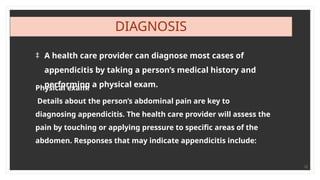 12
DIAGNOSIS
‡ A health care provider can diagnose most cases of
appendicitis by taking a person’s medical history and
performing a physical exam.
Physical exam:
Details about the person’s abdominal pain are key to
diagnosing appendicitis. The health care provider will assess the
pain by touching or applying pressure to specific areas of the
abdomen. Responses that may indicate appendicitis include:
 