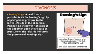 14
DIAGNOSIS
• Rovsing’s sign: A health care
provider tests for Rovsing’s sign by
applying hand pressure to the
lower left side of the abdomen.
Pain felt on the lower right side of
the abdomen upon the release of
pressure on the left side indicates
the presence of Rovsing’s sign.
 