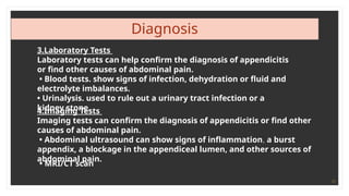 17
Diagnosis
3.Laboratory Tests
Laboratory tests can help confirm the diagnosis of appendicitis
or find other causes of abdominal pain.
• Blood tests. show signs of infection, dehydration or fluid and
electrolyte imbalances.
• Urinalysis. used to rule out a urinary tract infection or a
kidney stone.
4.Imaging Tests
Imaging tests can confirm the diagnosis of appendicitis or find other
causes of abdominal pain.
• Abdominal ultrasound can show signs of inflammation, a burst
appendix, a blockage in the appendiceal lumen, and other sources of
abdominal pain.
• MRI/CT scan
 