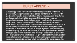 18
BURST APPENDIX
A burst appendix spreads infection throughout the abdomen—a
potentially dangerous condition called peritonitis. A person with
peritonitis may be extremely ill and have nausea, vomiting, fever,
and severe abdominal tenderness. This condition requires
immediate surgery through laparotomy to clean the abdominal
cavity and remove the appendix. Without prompt treatment,
peritonitis can cause death. Sometimes an abscess forms around a
burst appendix—called an appendiceal abscess. A surgeon may
drain the pus from the abscess during surgery or, more commonly,
before surgery. To drain an abscess, a tube is placed in the abscess
through the abdominal wall. The drainage tube is left in place for
about 2 weeks while antibiotics are given to treat infection. Six to 8
weeks later, when infection and inflammation are under control,
surgeons operate to remove what remains of the burst appendix.
 
