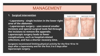 19
MANAGEMENT
1. Surgical intervention
• Laparotomy - single incision in the lower right
area of the abdomen.
• Laparoscopic surgery - uses several smaller
incisions and special surgical tools fed through
the incisions to remove the appendix.
Laparoscopic surgery leads to fewer
complications, such as hospital-related
infections, and has a shorter recovery time.
Surgeons recommend limiting physical activity for the first 10 to 14
days after a laparotomy and for the first 3 to 5 days after
laparoscopic surgery.
 