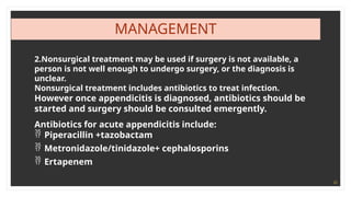 20
MANAGEMENT
2.Nonsurgical treatment may be used if surgery is not available, a
person is not well enough to undergo surgery, or the diagnosis is
unclear.
Nonsurgical treatment includes antibiotics to treat infection.
However once appendicitis is diagnosed, antibiotics should be
started and surgery should be consulted emergently.
Antibiotics for acute appendicitis include:
 Piperacillin +tazobactam
 Metronidazole/tinidazole+ cephalosporins
 Ertapenem
 