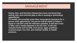 21
MANAGEMENT
Eating, Diet, and Nutrition Researchers have not found that
eating, diet, and nutrition play a role in causing or preventing
appendicitis.
If a health care provider prescribes nonsurgical treatment for a
person with appendicitis, the person will be asked to follow a
liquid or soft diet until the infection subsides. A soft diet is low
in fiber and is easily digested in the GI tract. A soft diet
includes foods such as milk, fruit juices, eggs, puddings,
strained soups, rice, fish, and mashed, boiled, or baked
potatoes.
 