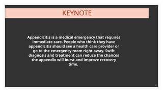 22
KEYNOTE
Appendicitis is a medical emergency that requires
immediate care. People who think they have
appendicitis should see a health care provider or
go to the emergency room right away. Swift
diagnosis and treatment can reduce the chances
the appendix will burst and improve recovery
time.
 