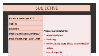24
SUBJECTIVE
Patient’s name : Mr. XYZ
Presenting Complaints:
 Abdominal pain ,
 vomiting,
 fever *2 days acute onset, intermittent in
nature
 loss of appetite.
Age : 22
Sex :Male
Date of admission : 28/03/2021
Date of discharge : 03/04/2021
 