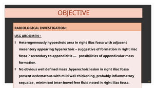 28
OBJECTIVE
RADIOLOGICAL INVESTIGATION:
USG ABDOMEN :
‡ Heterogeneously hypoechoic area in right iliac fossa with adjacent
mesentery appearing hyperechoic – suggestive of formation in right iliac
fossa ? secondary to appendicitis --- possibilities of appendicular mass
formation.
‡ No obvious well defined mass ,hyperechoic lesion in right iliac fossa
present oedematous with mild wall thickening ,probably inflammatory
sequalae , minimised inter-bowel free fluid noted in right iliac fossa.
 