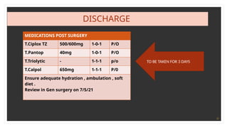 31
DISCHARGE
TO BE TAKEN FOR 3 DAYS
MEDICATIONS POST SURGERY
T.Ciplox TZ 500/600mg 1-0-1 P/O
T.Pantop 40mg 1-0-1 P/O
T.Triolytic - 1-1-1 p/o
T.Calpol 650mg 1-1-1 P/0
Ensure adequate hydration , ambulation , soft
diet .
Review in Gen surgery on 7/5/21
 