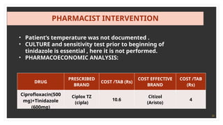 34
PHARMACIST INTERVENTION
• Patient’s temperature was not documented .
• CULTURE and sensitivity test prior to beginning of
tinidazole is essential , here it is not performed.
• PHARMACOECONOMIC ANALYSIS:
DRUG
PRESCRIBED
BRAND
COST /TAB (Rs)
COST EFFECTIVE
BRAND
COST /TAB
(Rs)
Ciprofloxacin(500
mg)+Tinidazole
(600mg)
Ciplox TZ
(cipla)
10.6
Citizol
(Aristo)
4
 