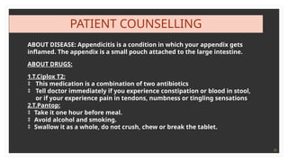 35
PATIENT COUNSELLING
ABOUT DISEASE: Appendicitis is a condition in which your appendix gets
inflamed. The appendix is a small pouch attached to the large intestine.
ABOUT DRUGS:
1.T.Ciplox T2:
‡ This medication is a combination of two antibiotics
‡ Tell doctor immediately if you experience constipation or blood in stool,
or if your experience pain in tendons, numbness or tingling sensations
2.T.Pantop:
‡ Take it one hour before meal.
‡ Avoid alcohol and smoking.
‡ Swallow it as a whole, do not crush, chew or break the tablet.
 
