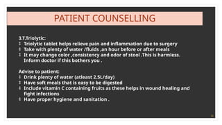 36
PATIENT COUNSELLING
3.T.Triolytic:
‡ Triolytic tablet helps relieve pain and inflammation due to surgery
‡ Take with plenty of water /fluids ,an hour before or after meals
‡ It may change color ,consistency and odor of stool .This is harmless.
Inform doctor if this bothers you .
Advise to patient:
‡ Drink plenty of water (atleast 2.5L/day)
‡ Have soft meals that is easy to be digested
‡ Include vitamin C containing fruits as these helps in wound healing and
fight infections
‡ Have proper hygiene and sanitation .
 