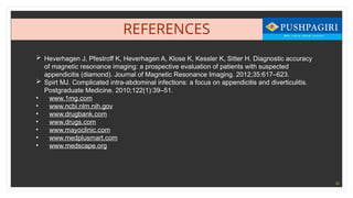 38
REFERENCES
 Heverhagen J, Pfestroff K, Heverhagen A, Klose K, Kessler K, Sitter H. Diagnostic accuracy
of magnetic resonance imaging: a prospective evaluation of patients with suspected
appendicitis (diamond). Journal of Magnetic Resonance Imaging. 2012;35:617–623.
 Spirt MJ. Complicated intra-abdominal infections: a focus on appendicitis and diverticulitis.
Postgraduate Medicine. 2010;122(1):39–51.
• www.1mg.com
• www.ncbi.nlm.nih.gov
• www.drugbank.com
• www.drugs.com
• www.mayoclinic.com
• www.medplusmart.com
• www.medscape.org
 