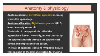 4
Anatomy & physiology
Anatomical name: Vermiform appendix meaning
worm-like appendage
Anatomical location :Right lower quadrant(RLQ)
less commonly retro-colic
The inside of the appendix is called the
appendiceal lumen. Normally, mucus created by
the appendix travels through the appendiceal
lumen and empties into the cecum.
The wall of appendix contains lymphatic tissues
that is a part of the immune system for making
 