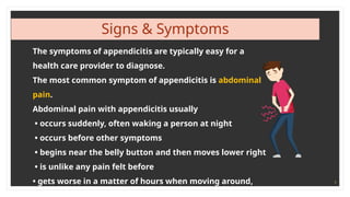 9
Signs & Symptoms
The symptoms of appendicitis are typically easy for a
health care provider to diagnose.
The most common symptom of appendicitis is abdominal
pain.
Abdominal pain with appendicitis usually
• occurs suddenly, often waking a person at night
• occurs before other symptoms
• begins near the belly button and then moves lower right
• is unlike any pain felt before
• gets worse in a matter of hours when moving around,
 