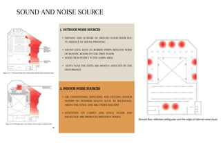 1. OUTDOOR NOISE SOURCES
• OPENING AND CLOSURE OF GROUND FLOOR DOOR DUE
TO ABSENCE OF SOUND PROOFING
• SOUND LOCK SUCH AS RUBBER STRIPS REDUCES NOISE
OF BANGING DOORS ON THE FIRST FLOOR.
• NOISE FROM PEOPLE IN THE LOBBY AREA.
• SEATS NEAR THE EXITS ARE MOSTLY AFFECTED BY THE
DISTURBANCE
2. INDOOR NOISE SOURCES
• AIR CONDITIONING DIFFUSERS AND DUCTING SYSTEM
WITHIN TH INTERIOR SPACES SUCH AS BACKSTAGE,
ABOVE THE STAGE AND ARE UNDER BALCONY
• FOOTSTEPS ON CARPET AND STAGE FLOOR AND
BACKSTAGE ARE PRODUCES IMPULSIVE NOISES
SOUND AND NOISE SOURCE
 