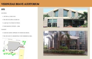 SITE
LOCATION:
• SECTOR 16, VASHI, NAVI
• THE SITE OCCUPIES AN AREA OF
• 51,000 SQ. FT. OF BUILT-UP SPACE.
• VASHI RAILWAY STATION : 1.5KM.
CONTEXT:
• VASHI BUS DEPOT: OPPOSITE TO VISHNUDAS BHAVE.
• THE SITE LIES IN A RESIDENTIAL CUM COMMERCIAL AREA.
VISHNUDAS BHAVE AUDITORIUM
 