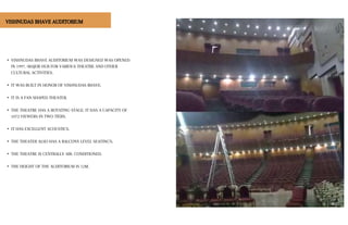 • VISHNUDAS BHAVE AUDITORIUM WAS DESIGNED WAS OPENED
IN 1997. •MAJOR HUB FOR VARIOUS THEATRE AND OTHER
CULTURAL ACTIVITIES.
• IT WAS BUILT IN HONOR OF VISHNUDAS BHAVE.
• IT IS A FAN SHAPED THEATER.
• THE THEATRE HAS A ROTATING STAGE. IT HAS A CAPACITY OF
1072 VIEWERS IN TWO TIERS.
• IT HAS EXCELLENT ACOUSTICS.
• THE THEATER ALSO HAS A BALCONY LEVEL SEATING'S.
• THE THEATRE IS CENTRALLY AIR- CONDITIONED.
• THE HEIGHT OF THE AUDITORIUM IS 12M.
VISHNUDAS BHAVE AUDITORIUM
 