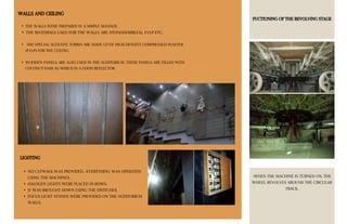 WALLS AND CEILING
• THE WALLS WERE PREPARED IN A SIMPLE MANNER.
• THE MATERIALS USED FOR THE WALLS ARE STONE(MARBLES), P.O.P ETC.
• THE SPECIAL ACOUSTIC FORMS ARE MADE UP OF HIGH-DENSITY COMPRESSED PLASTER
(P.O.P) FOR THE CEILING.
• WOODEN PANELS ARE ALSO USED IN THE AUDITORIUM. THESE PANELS ARE FILLED WITH
COCONUT HAIR AS WHICH IS A GOOD REFLECTOR.
FUCTIONING OF THE REVOLVING STAGE
•WHEN THE MACHINE IS TURNED ON, THE
WHEEL REVOLVES AROUND THE CIRCULAR
TRACK.
LIGHTING
• NO CATWALK WAS PROVIDED. •EVERYTHING WAS OPERATED
USING THE MACHINES.
• HALOGEN LIGHTS WERE PLACED IN ROWS.
• IT WAS BROUGHT DOWN USING THE SWITCHES.
• FOCUS LIGHT STANDS WERE PROVIDED ON THE AUDITORIUM
WALLS.
 