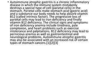 • Autoimmune atrophic gastritis is a chronic inflammatory
disease in which the immune system mistakenly
destroys a special type of cell (parietal cells) in the
stomach. Parietal cells make stomach acid (gastric acid)
and a substance our body needs to help absorb vitamin
B12 (called intrinsic factor). The progressive loss of
parietal cells may lead to iron deficiency and finally
vitamin B12 deficiency. The clinical signs and symptoms
of iron deficiency anemia include tiredness, pale
complexion, and heart problems such as exercise
intolerance and palpitations. B12 deficiency may lead to
pernicious anemia as well as gastrointestinal and
neurological problems. Autoimmune atrophic gastritis
may also be associated with an increased risk of certain
types of stomach cancers.[1][2][3]
 
