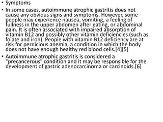 • Symptoms
• In some cases, autoimmune atrophic gastritis does not
cause any obvious signs and symptoms. However, some
people may experience nausea, vomiting, a feeling of
fullness in the upper abdomen after eating, or abdominal
pain. It is often associated with impaired absorption of
vitamin B12 and possibly other vitamin deficiencies (such as
folate and iron). People with vitamin B12 deficiency are at
risk for pernicious anemia, a condition in which the body
does not have enough healthy red blood cells.[4][5]
• Autoimmune atrophic gastritis is considered a
"precancerous" condition and it may be responsible for the
development of gastric adenocarcinoma or carcinoids.[6]
 