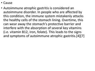 • Cause
• Autoimmune atrophic gastritis is considered an
autoimmune disorder. In people who are affected by
this condition, the immune system mistakenly attacks
the healthy cells of the stomach lining. Overtime, this
can wear away the stomach's protective barrier and
interfere with the absorption of several key vitamins
(i.e. vitamin B12, iron, folate). This leads to the signs
and symptoms of autoimmune atrophic gastritis.[4][7]
 