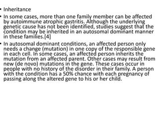 • Inheritance
• In some cases, more than one family member can be affected
by autoimmune atrophic gastritis. Although the underlying
genetic cause has not been identified, studies suggest that the
condition may be inherited in an autosomal dominant manner
in these families.[4]
• In autosomal dominant conditions, an affected person only
needs a change (mutation) in one copy of the responsible gene
in each cell. In some cases, an affected person inherits the
mutation from an affected parent. Other cases may result from
new (de novo) mutations in the gene. These cases occur in
people with no history of the disorder in their family. A person
with the condition has a 50% chance with each pregnancy of
passing along the altered gene to his or her child.
 