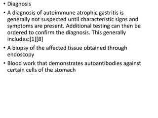 • Diagnosis
• A diagnosis of autoimmune atrophic gastritis is
generally not suspected until characteristic signs and
symptoms are present. Additional testing can then be
ordered to confirm the diagnosis. This generally
includes:[1][8]
• A biopsy of the affected tissue obtained through
endoscopy
• Blood work that demonstrates autoantibodies against
certain cells of the stomach
 
