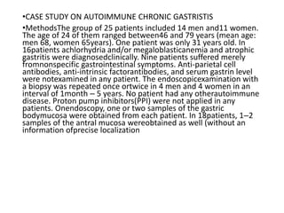 •CASE STUDY ON AUTOIMMUNE CHRONIC GASTRISTIS
•MethodsThe group of 25 patients included 14 men and11 women.
The age of 24 of them ranged between46 and 79 years (mean age:
men 68, women 65years). One patient was only 31 years old. In
16patients achlorhydria and/or megaloblasticanemia and atrophic
gastritis were diagnosedclinically. Nine patients suffered merely
fromnonspecific gastrointestinal symptoms. Anti-parietal cell
antibodies, anti-intrinsic factorantibodies, and serum gastrin level
were notexamined in any patient. The endoscopicexamination with
a biopsy was repeated once ortwice in 4 men and 4 women in an
interval of 1month – 5 years. No patient had any otherautoimmune
disease. Proton pump inhibitors(PPI) were not applied in any
patients. Onendoscopy, one or two samples of the gastric
bodymucosa were obtained from each patient. In 18patients, 1–2
samples of the antral mucosa wereobtained as well (without an
information ofprecise localization
 