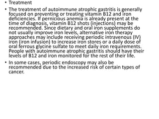 • Treatment
• The treatment of autoimmune atrophic gastritis is generally
focused on preventing or treating vitamin B12 and iron
deficiencies. If pernicious anemia is already present at the
time of diagnosis, vitamin B12 shots (injections) may be
recommended. Since dietary and oral iron supplements do
not usually improve iron levels, alternative iron therapy
approaches may include receiving periodic intravenous (IV)
iron (iron infusion) to increase iron stores or a daily dose of
oral ferrous glycine sulfate to meet daily iron requirements.
People with autoimmune atrophic gastritis should have their
levels of B12 and iron monitored for the rest of their life.
• In some cases, periodic endoscopy may also be
recommended due to the increased risk of certain types of
cancer.
 