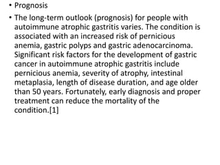 • Prognosis
• The long-term outlook (prognosis) for people with
autoimmune atrophic gastritis varies. The condition is
associated with an increased risk of pernicious
anemia, gastric polyps and gastric adenocarcinoma.
Significant risk factors for the development of gastric
cancer in autoimmune atrophic gastritis include
pernicious anemia, severity of atrophy, intestinal
metaplasia, length of disease duration, and age older
than 50 years. Fortunately, early diagnosis and proper
treatment can reduce the mortality of the
condition.[1]
 