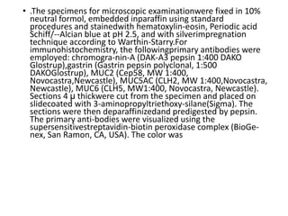 • .The specimens for microscopic examinationwere fixed in 10%
neutral formol, embedded inparaffin using standard
procedures and stainedwith hematoxylin-eosin, Periodic acid
Schiff/--Alcian blue at pH 2.5, and with silverimpregnation
technique according to Warthin-Starry.For
immunohistochemistry, the followingprimary antibodies were
employed: chromogra-nin-A (DAK-A3 pepsin 1:400 DAKO
Glostrup),gastrin (Gastrin pepsin polyclonal, 1:500
DAKOGlostrup), MUC2 (Cep58, MW 1:400,
Novocastra,Newcastle), MUC5AC (CLH2, MW 1:400,Novocastra,
Newcastle), MUC6 (CLH5, MW1:400, Novocastra, Newcastle).
Sections 4 µ thickwere cut from the specimen and placed on
slidecoated with 3-aminopropyltriethoxy-silane(Sigma). The
sections were then deparaffinizedand predigested by pepsin.
The primary anti-bodies were visualized using the
supersensitivestreptavidin-biotin peroxidase complex (BioGe-
nex, San Ramon, CA, USA). The color was
 