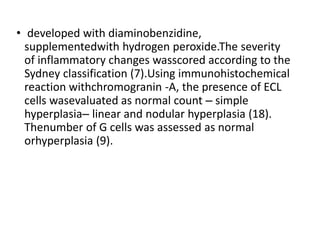 • developed with diaminobenzidine,
supplementedwith hydrogen peroxide.The severity
of inflammatory changes wasscored according to the
Sydney classification (7).Using immunohistochemical
reaction withchromogranin -A, the presence of ECL
cells wasevaluated as normal count – simple
hyperplasia– linear and nodular hyperplasia (18).
Thenumber of G cells was assessed as normal
orhyperplasia (9).
 